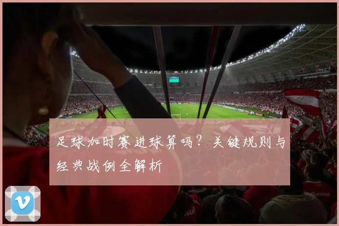 足球加时赛进球算吗？关键规则与经典战例全解析