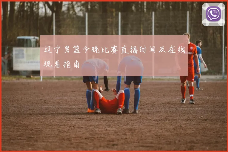 辽宁男篮今晚比赛直播时间及在线观看指南