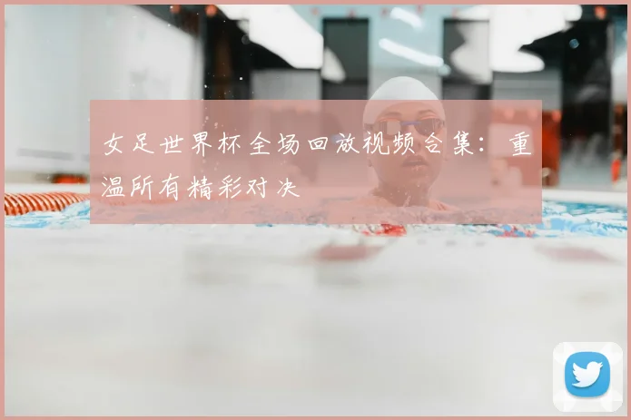 女足世界杯全场回放视频合集:重温所有精彩对决