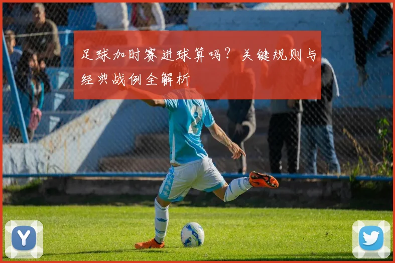 足球加时赛进球算吗?关键规则与经典战例全解析